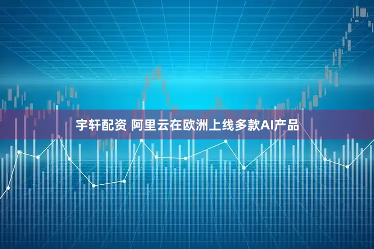 宇轩配资 阿里云在欧洲上线多款AI产品