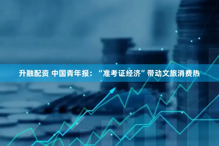 升融配资 中国青年报：“准考证经济”带动文旅消费热