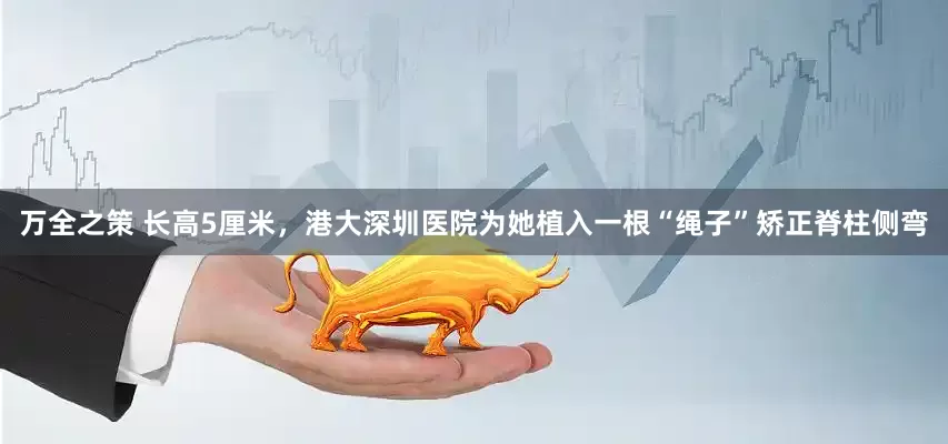 万全之策 长高5厘米，港大深圳医院为她植入一根“绳子”矫正脊柱侧弯
