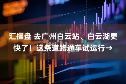汇操盘 去广州白云站、白云湖更快了！这条道路通车试运行→