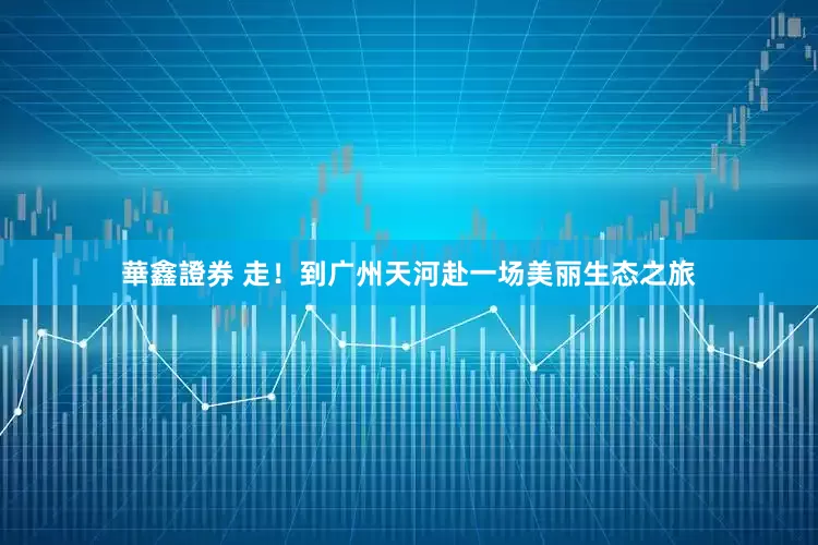 華鑫證券 走！到广州天河赴一场美丽生态之旅