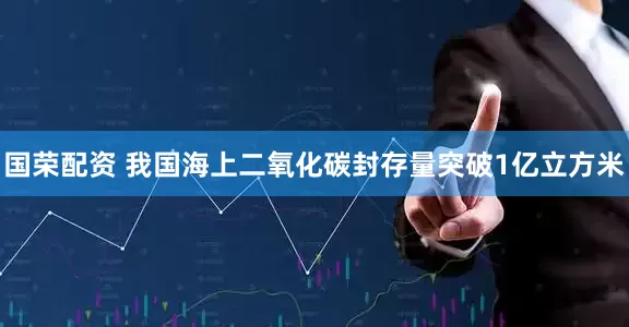 国荣配资 我国海上二氧化碳封存量突破1亿立方米