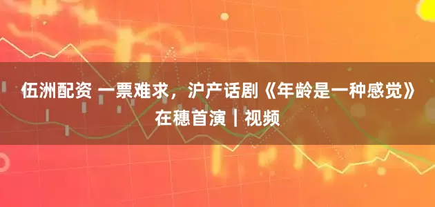 伍洲配资 一票难求，沪产话剧《年龄是一种感觉》在穗首演｜视频