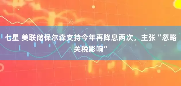 七星 美联储保尔森支持今年再降息两次，主张“忽略关税影响”