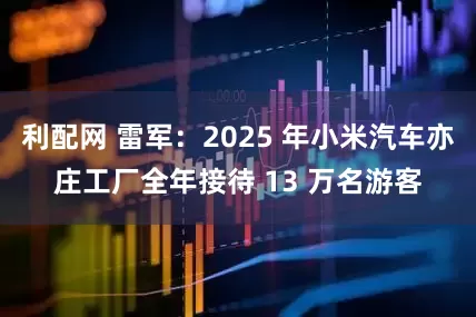利配网 雷军：2025 年小米汽车亦庄工厂全年接待 13 万名游客