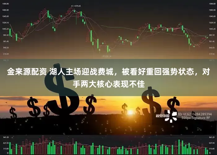金来源配资 湖人主场迎战费城，被看好重回强势状态，对手两大核心表现不佳