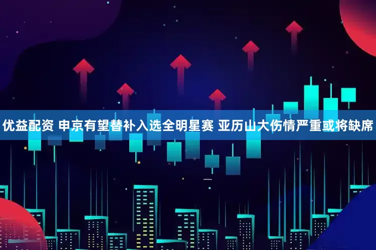 优益配资 申京有望替补入选全明星赛 亚历山大伤情严重或将缺席