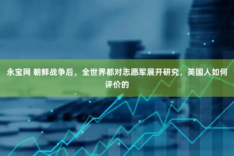 永宝网 朝鲜战争后，全世界都对志愿军展开研究，英国人如何评价的