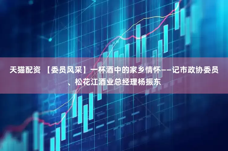 天猫配资 【委员风采】一杯酒中的家乡情怀——记市政协委员、松花江酒业总经理杨振东