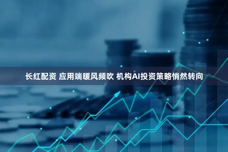 长红配资 应用端暖风频吹 机构AI投资策略悄然转向