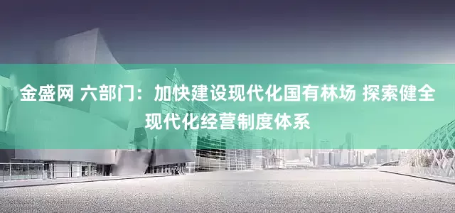 金盛网 六部门：加快建设现代化国有林场 探索健全现代化经营制度体系
