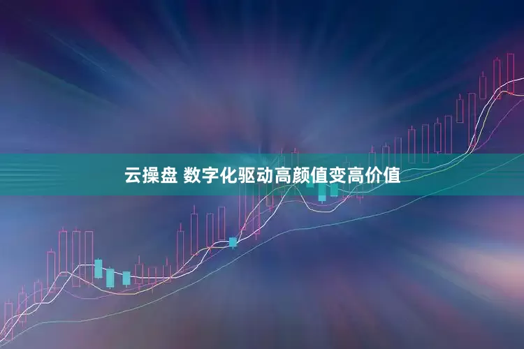 云操盘 数字化驱动高颜值变高价值