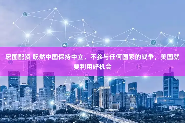 宏图配资 既然中国保持中立，不参与任何国家的战争，美国就要利用好机会