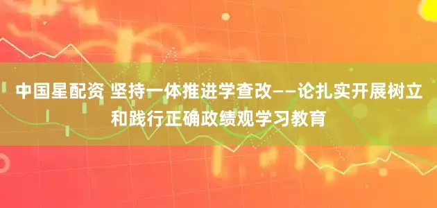 中国星配资 坚持一体推进学查改——论扎实开展树立和践行正确政绩观学习教育
