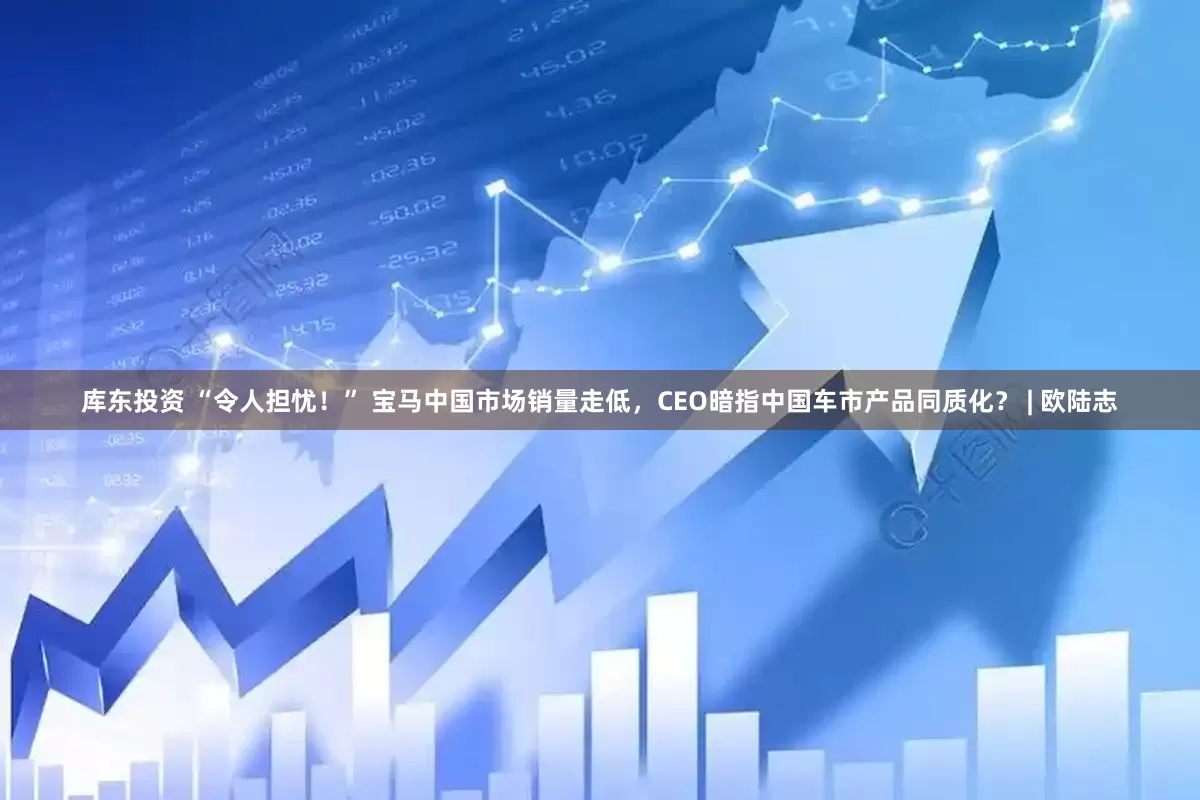 库东投资 “令人担忧！” 宝马中国市场销量走低，CEO暗指中国车市产品同质化？ | 欧陆志