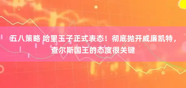 五八策略 哈里王子正式表态！彻底抛开威廉凯特，查尔斯国王的态度很关键